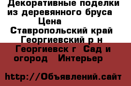 Декоративные поделки из деревянного бруса › Цена ­ 500 - Ставропольский край, Георгиевский р-н, Георгиевск г. Сад и огород » Интерьер   